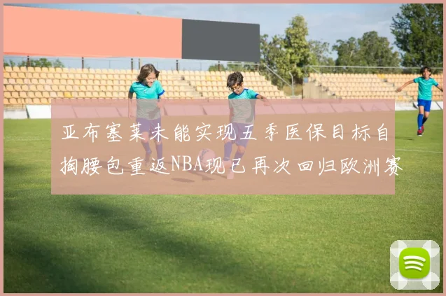 亚布塞莱未能实现五季医保目标自掏腰包重返NBA现已再次回归欧洲赛场