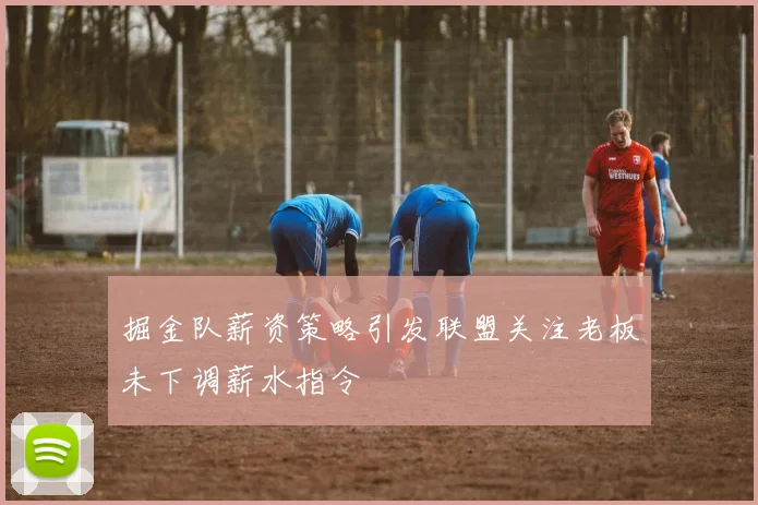 掘金队薪资策略引发联盟关注老板未下调薪水指令