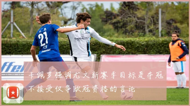 卡佩罗强调尤文新赛季目标是夺冠不接受仅争欧冠资格的言论