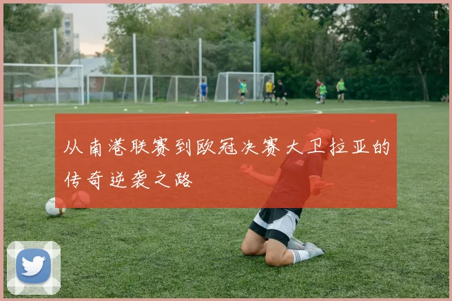 从南港联赛到欧冠决赛大卫拉亚的传奇逆袭之路