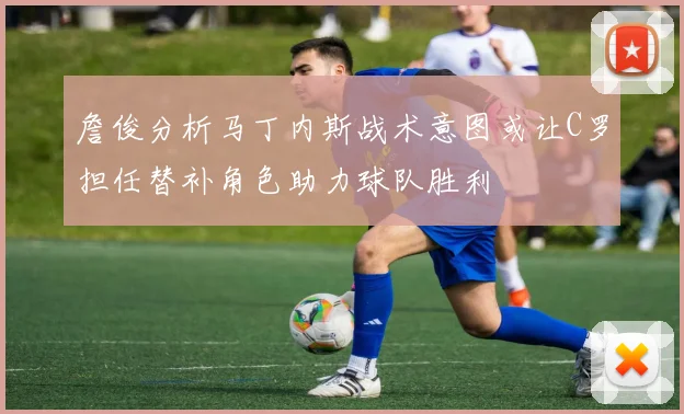 詹俊分析马丁内斯战术意图或让C罗担任替补角色助力球队胜利