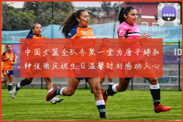中国女篮全队齐聚一堂为唐子婷和钟佳丽庆祝生日温馨时刻感动人心
