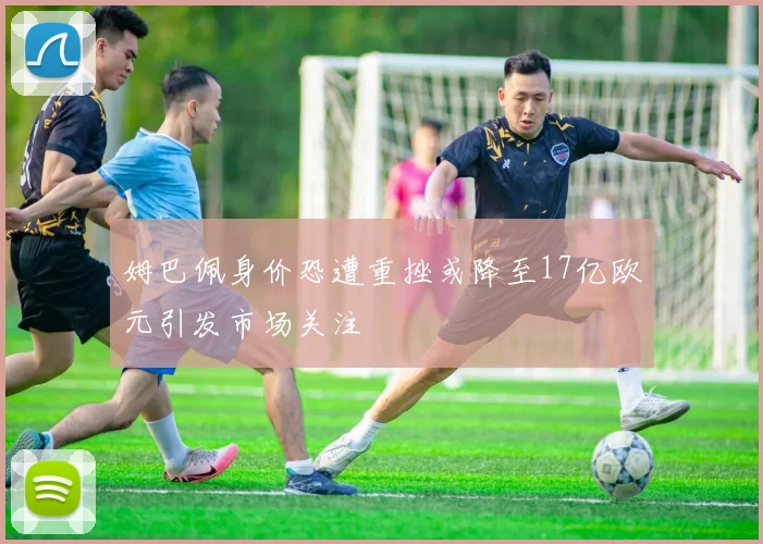 姆巴佩身价恐遭重挫或降至17亿欧元引发市场关注