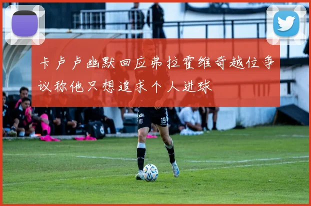 卡卢卢幽默回应弗拉霍维奇越位争议称他只想追求个人进球