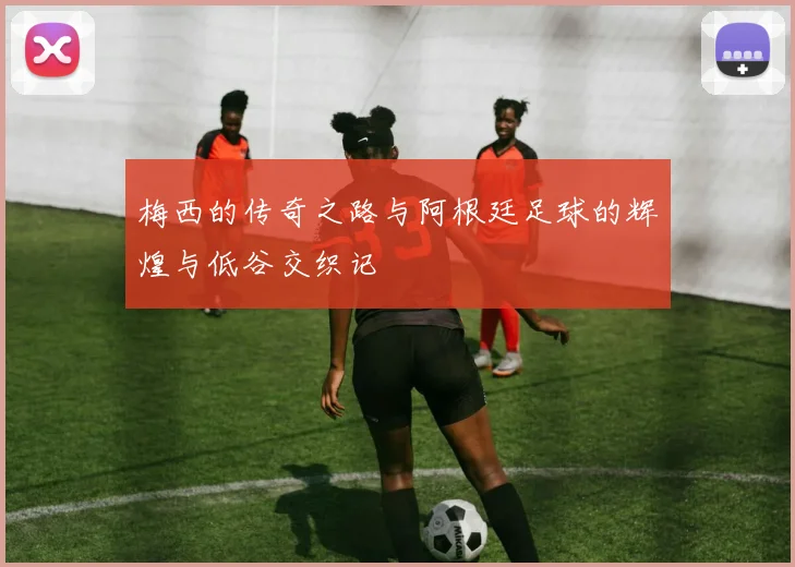 梅西的传奇之路与阿根廷足球的辉煌与低谷交织记
