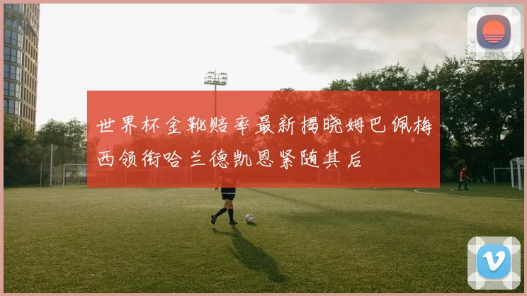 世界杯金靴赔率最新揭晓姆巴佩梅西领衔哈兰德凯恩紧随其后