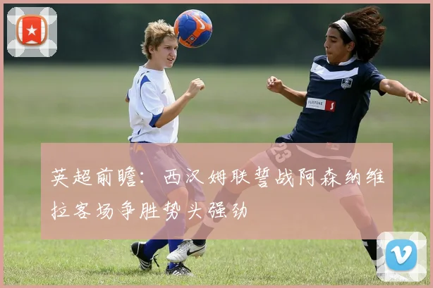 英超前瞻：西汉姆联誓战阿森纳维拉客场争胜势头强劲