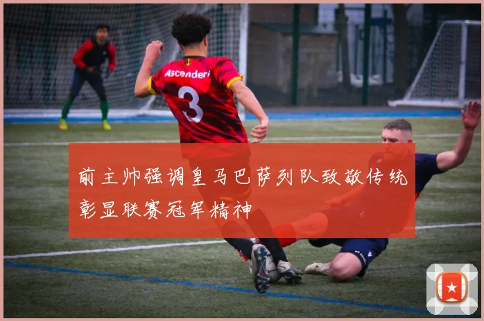 前主帅强调皇马巴萨列队致敬传统彰显联赛冠军精神