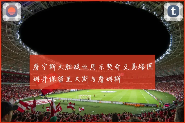 詹宁斯大胆提议用东契奇交易塔图姆并保留里夫斯与詹姆斯