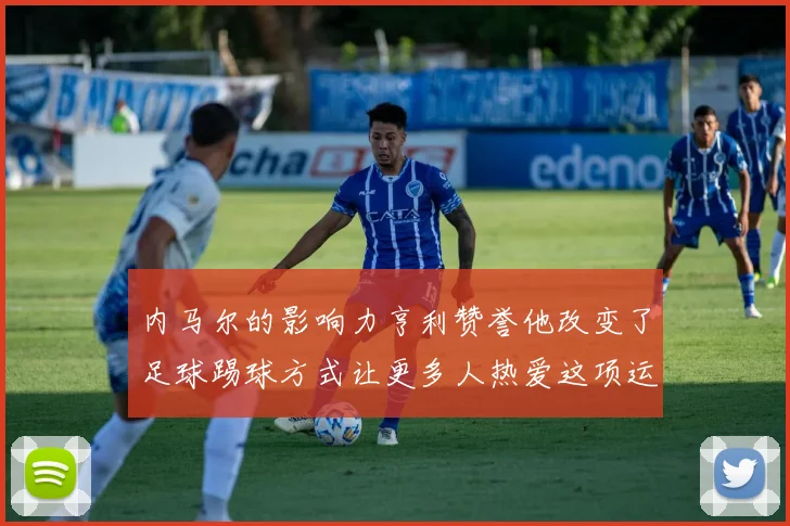 内马尔的影响力亨利赞誉他改变了足球踢球方式让更多人热爱这项运动