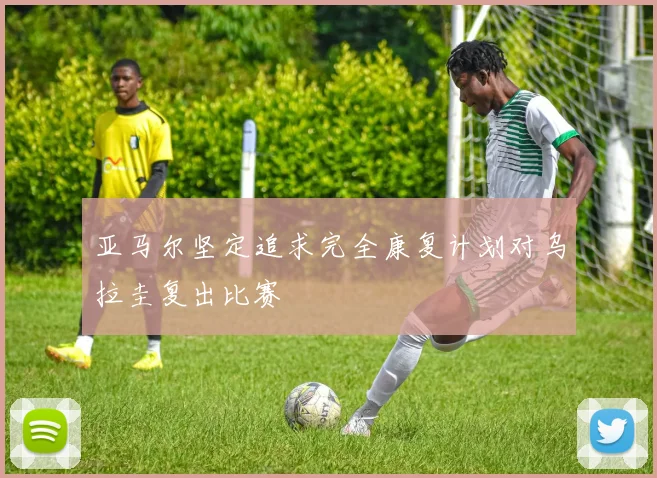 亚马尔坚定追求完全康复计划对乌拉圭复出比赛